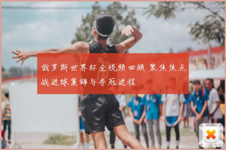 俄罗斯世界杯全视频回顾 聚焦焦点战进球集锦与夺冠进程