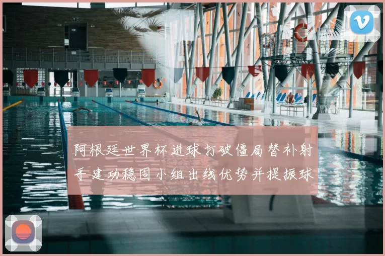 阿根廷世界杯进球打破僵局替补射手建功稳固小组出线优势并提振球队士气