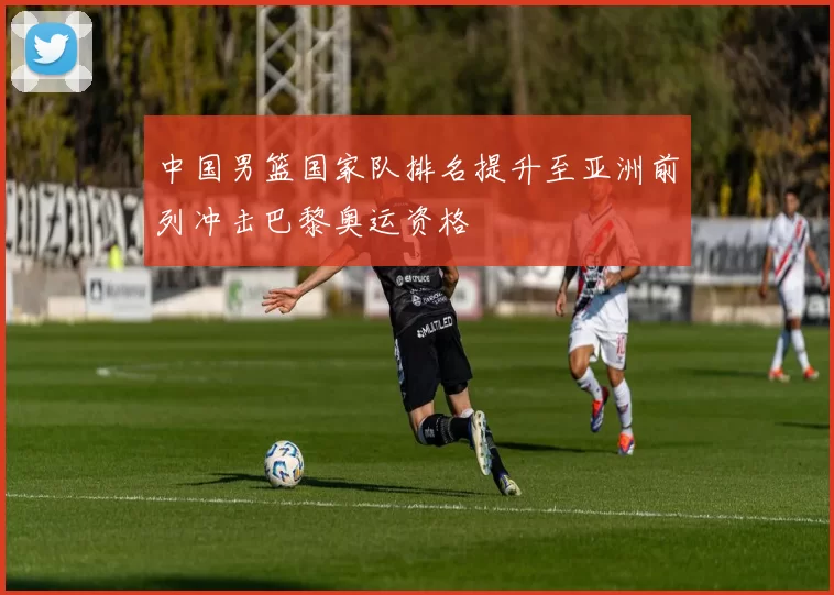 中国男篮国家队排名提升至亚洲前列冲击巴黎奥运资格
