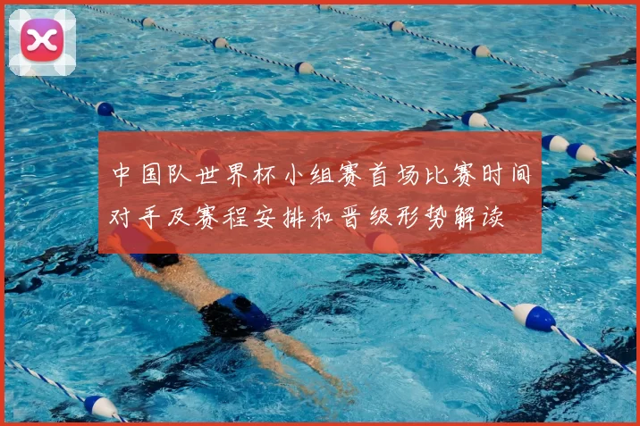 中国队世界杯小组赛首场比赛时间对手及赛程安排和晋级形势解读