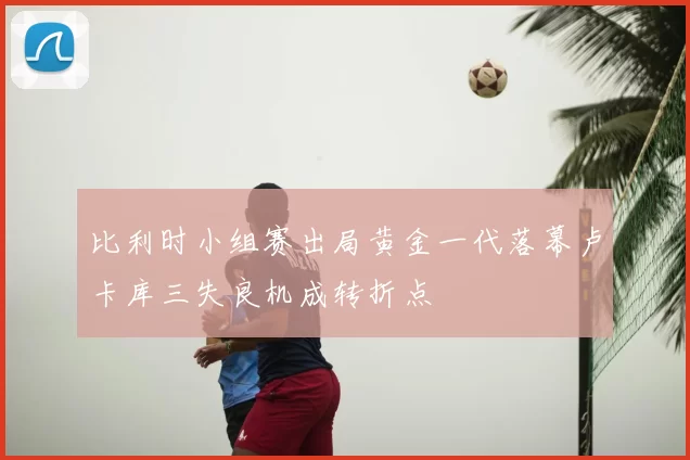 比利时小组赛出局黄金一代落幕卢卡库三失良机成转折点