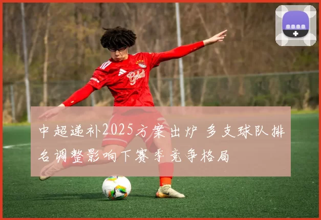 中超递补2025方案出炉 多支球队排名调整影响下赛季竞争格局