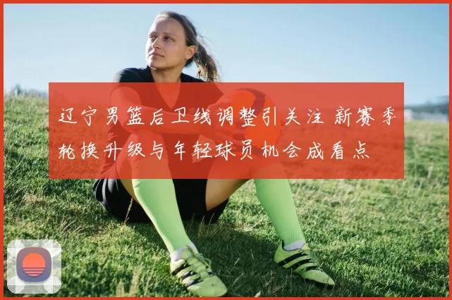 辽宁男篮后卫线调整引关注 新赛季轮换升级与年轻球员机会成看点