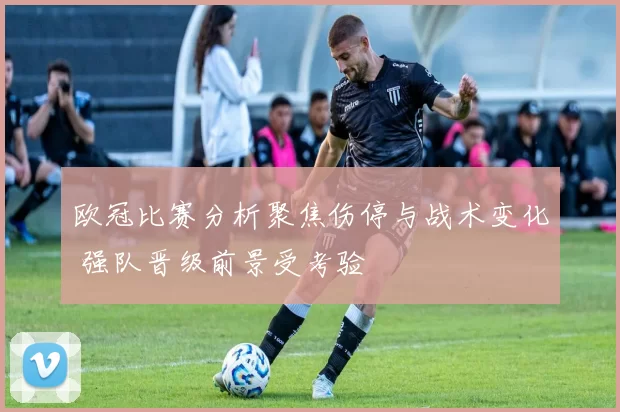 欧冠比赛分析聚焦伤停与战术变化 强队晋级前景受考验