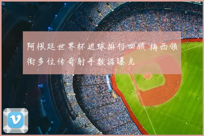 阿根廷世界杯进球排行回顾 梅西领衔多位传奇射手数据曝光