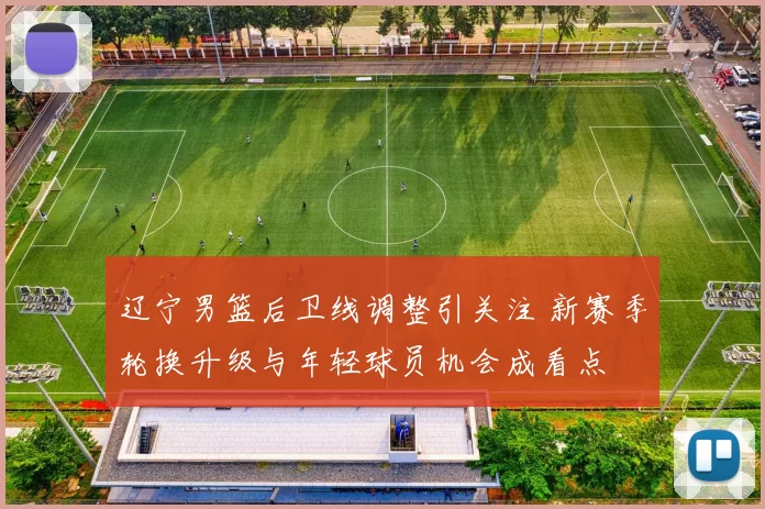 辽宁男篮后卫线调整引关注 新赛季轮换升级与年轻球员机会成看点