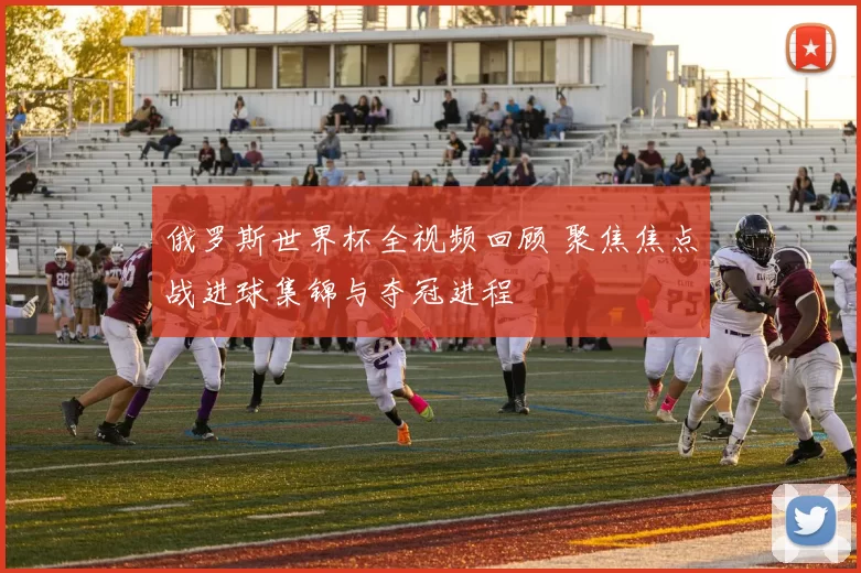 俄罗斯世界杯全视频回顾 聚焦焦点战进球集锦与夺冠进程