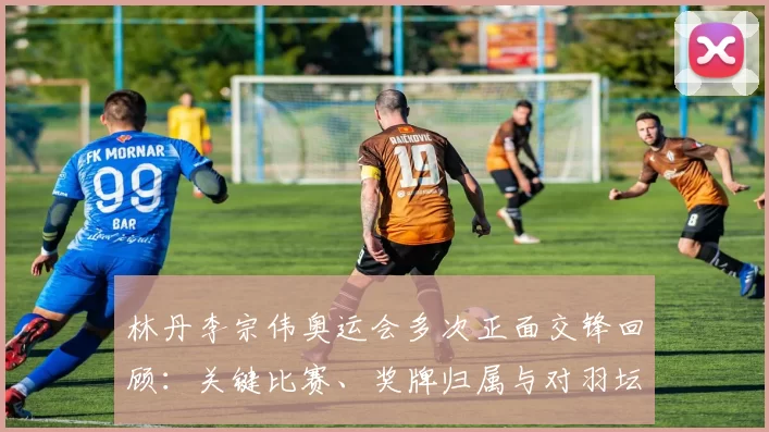 林丹李宗伟奥运会多次正面交锋回顾：关键比赛、奖牌归属与对羽坛影响
