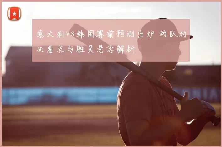 意大利vs韩国赛前预测出炉 两队对决看点与胜负悬念解析