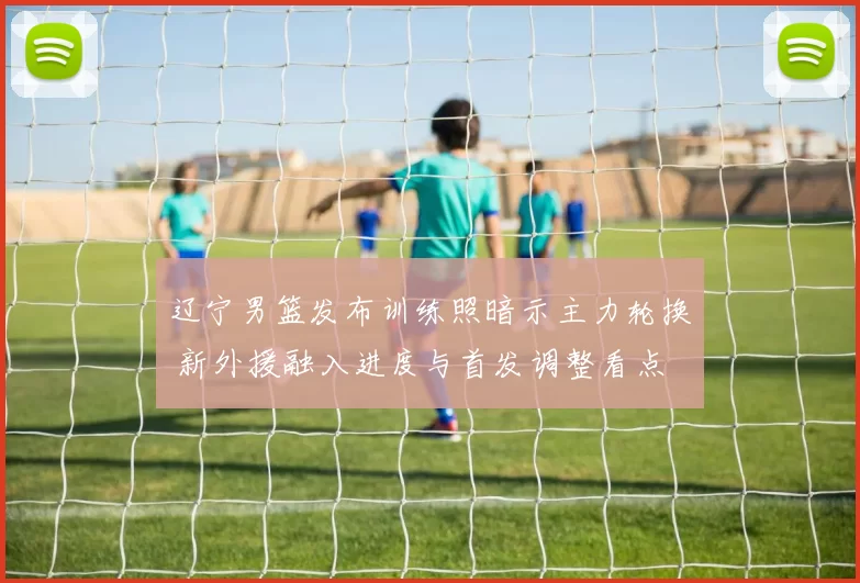 辽宁男篮发布训练照暗示主力轮换 新外援融入进度与首发调整看点