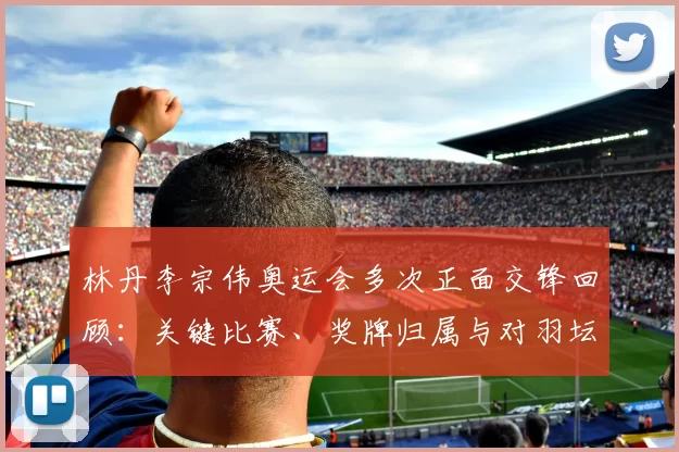 林丹李宗伟奥运会多次正面交锋回顾：关键比赛、奖牌归属与对羽坛影响