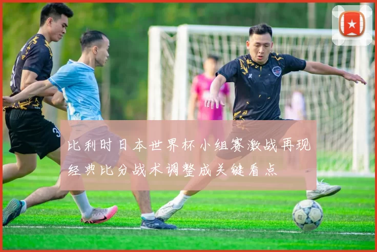 比利时日本世界杯小组赛激战再现经典比分战术调整成关键看点