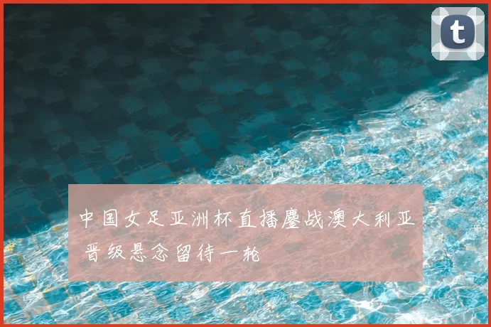 中国女足亚洲杯直播鏖战澳大利亚 晋级悬念留待一轮