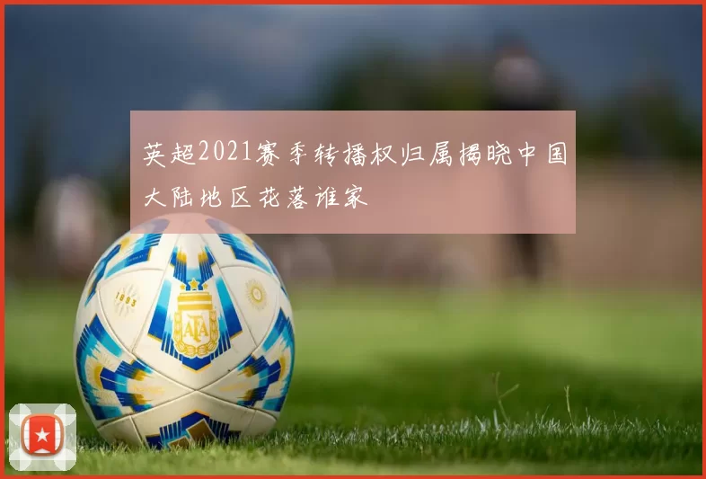 英超2021赛季转播权归属揭晓中国大陆地区花落谁家