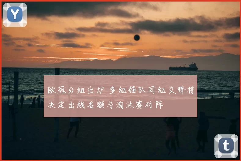 欧冠分组出炉 多组强队同组交锋将决定出线名额与淘汰赛对阵