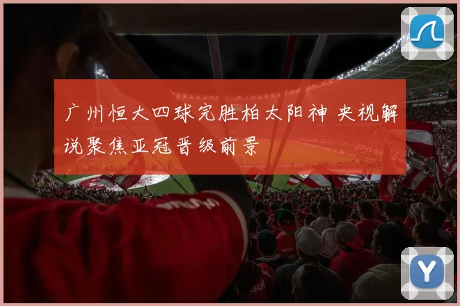 广州恒大四球完胜柏太阳神 央视解说聚焦亚冠晋级前景