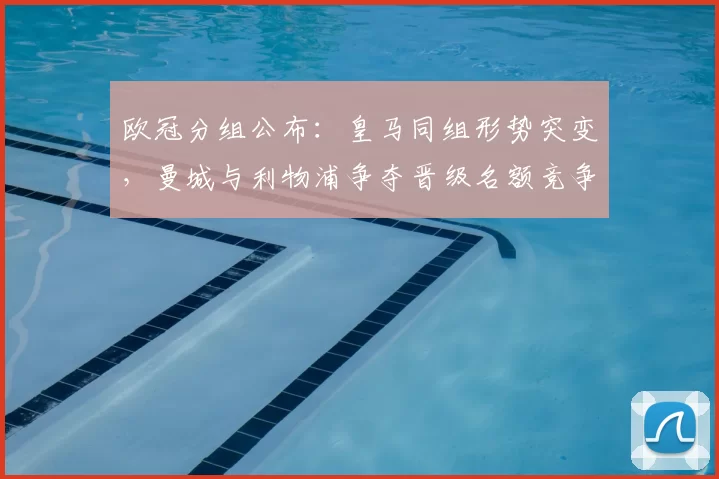 欧冠分组公布:皇马同组形势突变,曼城与利物浦争夺晋级名额竞争加剧