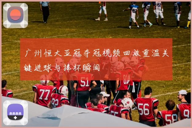 广州恒大亚冠夺冠视频回放重温关键进球与捧杯瞬间