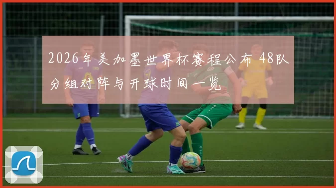 2026年美加墨世界杯赛程公布 48队分组对阵与开球时间一览