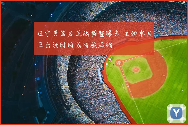 辽宁男篮后卫线调整曝光 主控水后卫出场时间或将被压缩