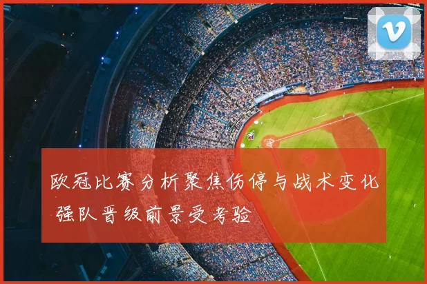 欧冠比赛分析聚焦伤停与战术变化 强队晋级前景受考验