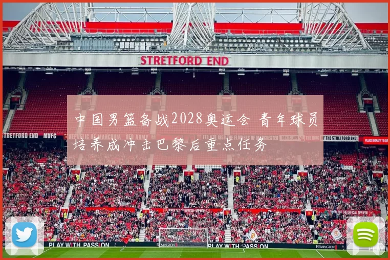 中国男篮备战2028奥运会 青年球员培养成冲击巴黎后重点任务