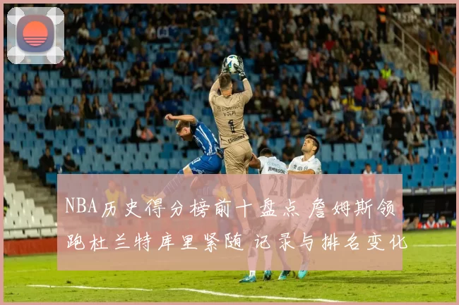 NBA历史得分榜前十盘点 詹姆斯领跑杜兰特库里紧随 记录与排名变化引关注