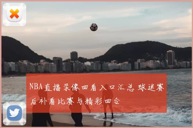NBA直播录像回看入口汇总 球迷赛后补看比赛与精彩回合