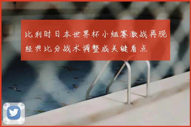 比利时日本世界杯小组赛激战再现经典比分战术调整成关键看点