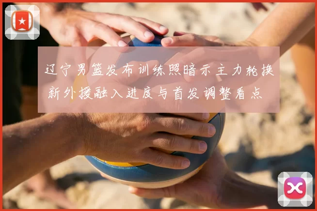 辽宁男篮发布训练照暗示主力轮换 新外援融入进度与首发调整看点