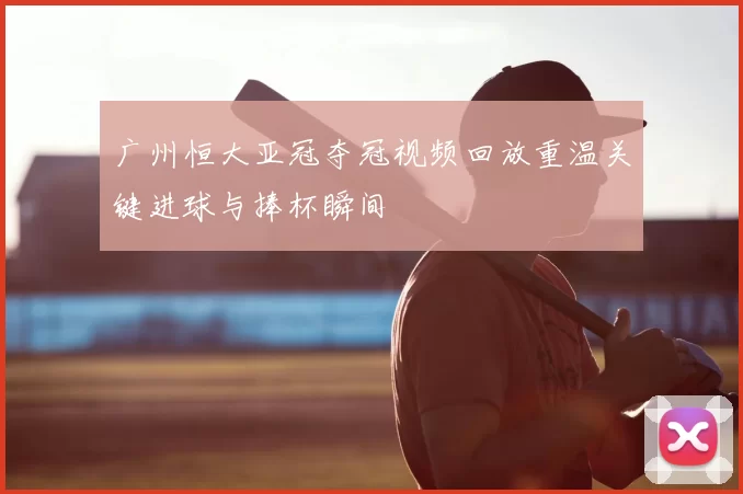 广州恒大亚冠夺冠视频回放重温关键进球与捧杯瞬间
